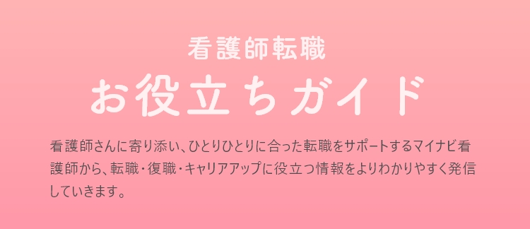 看護師転職お役立ちガイド 看護師さんに寄り添い､ひとりひとりに合った転職をサポートするマイナビ看護師から､転職･復職･キャリアアップに役立つ情報をよりわかりやすく発信していきます。