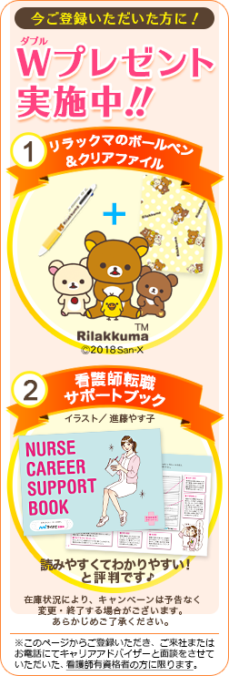 今ご登録いただいた方に!W(ダブル)プレゼント実施中!!1つめはボールペン&クリアファイル。2つめは看護師転職サポートブック。イラストは新藤やす子さん。読みやすくてわかりやすい!と評判です♪どちらも無くなり次第、終了です。※このページからご登録いただき、ご来社またはお電話にてキャリアアドバイザーと面談をさせていただいた看護師有資格者の方に限ります。