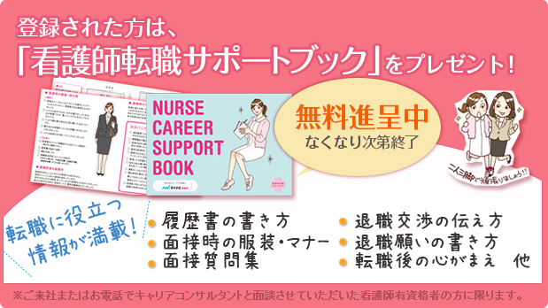 登録された方は、「看護師転職サポートブック」をプレゼント!無料進呈中 なくなり次第終了 転職に役立つ情報が満載! 履歴書の書き方 面接時の服装・マナー 面接質問集 退職交渉の伝え方 退職願いの書き方 転職後の心がまえ 他 二人三脚で頑張りましょう!